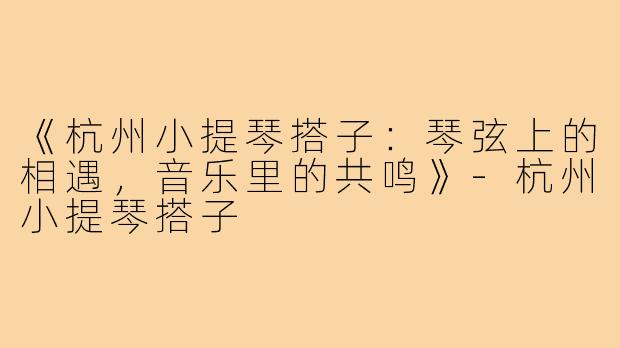《杭州小提琴搭子：琴弦上的相遇，音乐里的共鸣》-杭州小提琴搭子