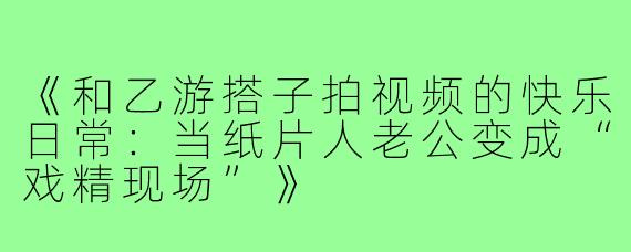 《和乙游搭子拍视频的快乐日常:当纸片人老公变成“戏精现场”》