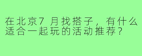 在北京7月找搭子,有什么适合一起玩的活动推荐?