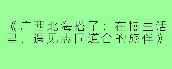 《广西北海搭子：在慢生活里，遇见志同道合的旅伴》