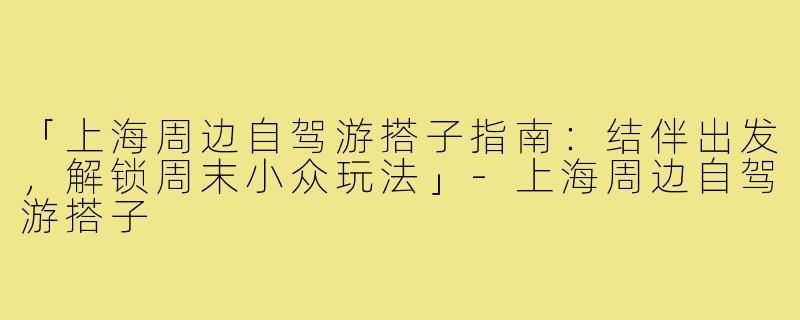 「上海周边自驾游搭子指南：结伴出发，解锁周末小众玩法」-上海周边自驾游搭子