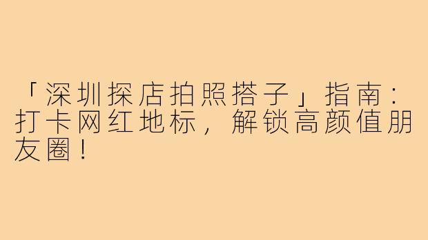 「深圳探店拍照搭子」指南：打卡网红地标，解锁高颜值朋友圈！