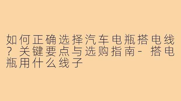 如何正确选择汽车电瓶搭电线？关键要点与选购指南-搭电瓶用什么线子