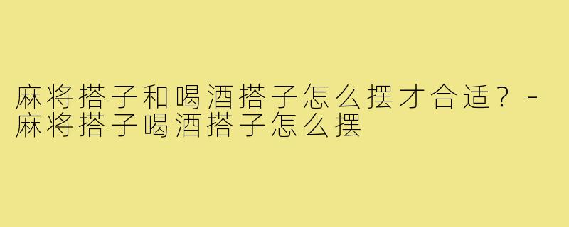 麻将搭子和喝酒搭子怎么摆才合适?-麻将搭子喝酒搭子怎么摆