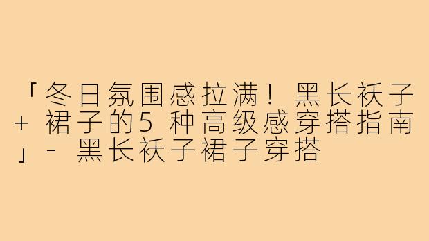 「冬日氛围感拉满！黑长袄子+裙子的5种高级感穿搭指南」-黑长袄子裙子穿搭