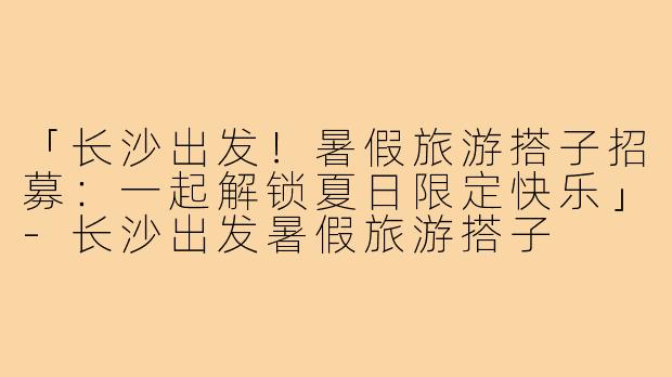 「长沙出发!暑假旅游搭子招募:一起解锁夏日限定快乐」-长沙出发暑假旅游搭子