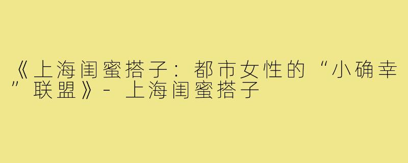 《上海闺蜜搭子：都市女性的“小确幸”联盟》-上海闺蜜搭子