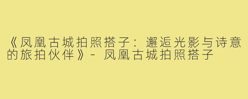《凤凰古城拍照搭子：邂逅光影与诗意的旅拍伙伴》-凤凰古城拍照搭子