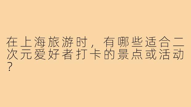 在上海旅游时,有哪些适合二次元爱好者打卡的景点或活动?