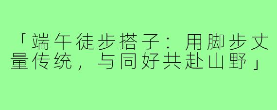 「端午徒步搭子：用脚步丈量传统，与同好共赴山野」