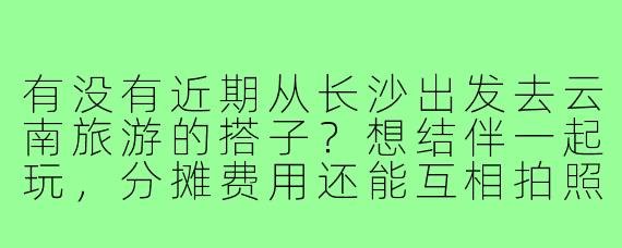 有没有近期从长沙出发去云南旅游的搭子？想结伴一起玩，分摊费用还能互相拍照，时间路线可以商量！