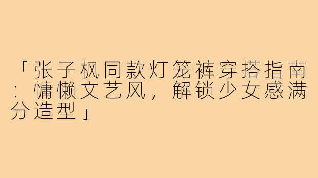 「张子枫同款灯笼裤穿搭指南：慵懒文艺风，解锁少女感满分造型」