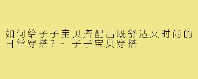 如何给子子宝贝搭配出既舒适又时尚的日常穿搭?-子子宝贝穿搭