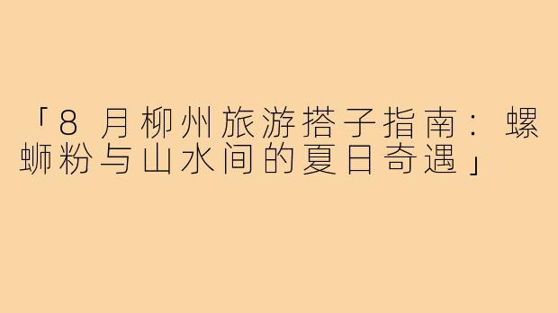 「8月柳州旅游搭子指南：螺蛳粉与山水间的夏日奇遇」
