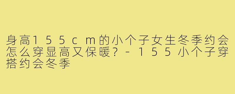 身高155cm的小个子女生冬季约会怎么穿显高又保暖?-155小个子穿搭约会冬季