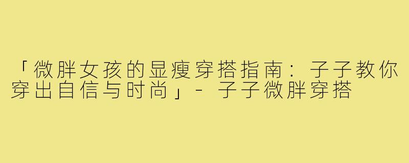 「微胖女孩的显瘦穿搭指南：子子教你穿出自信与时尚」-子子微胖穿搭