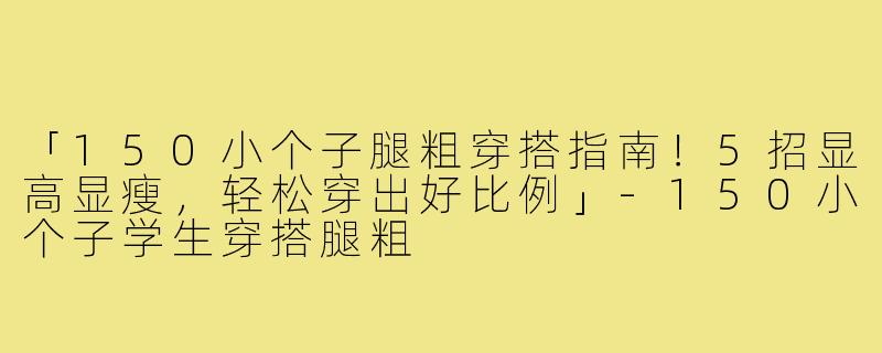 「150小个子腿粗穿搭指南！5招显高显瘦，轻松穿出好比例」-150小个子学生穿搭腿粗