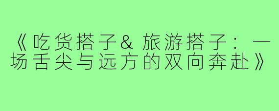 《吃货搭子&旅游搭子：一场舌尖与远方的双向奔赴》