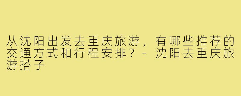 从沈阳出发去重庆旅游,有哪些推荐的交通方式和行程安排?-沈阳去重庆旅游搭子