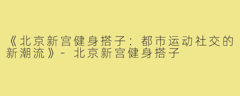《北京新宫健身搭子:都市运动社交的新潮流》-北京新宫健身搭子