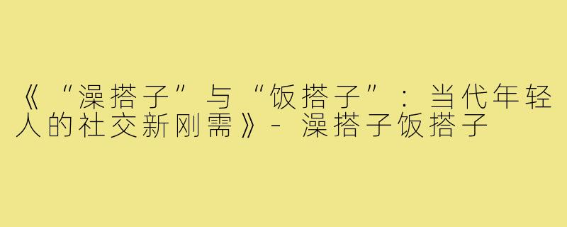 《“澡搭子”与“饭搭子”:当代年轻人的社交新刚需》-澡搭子饭搭子