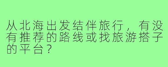 从北海出发结伴旅行，有没有推荐的路线或找旅游搭子的平台？