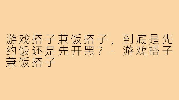 游戏搭子兼饭搭子，到底是先约饭还是先开黑？-游戏搭子兼饭搭子