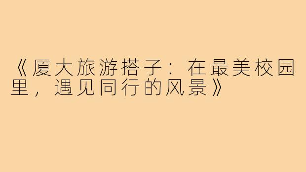 《厦大旅游搭子：在最美校园里，遇见同行的风景》