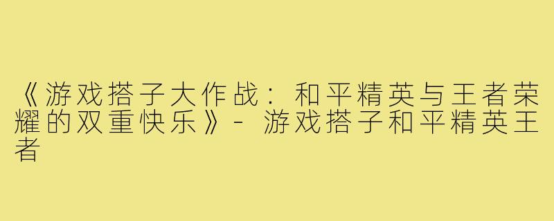 《游戏搭子大作战：和平精英与王者荣耀的双重快乐》-游戏搭子和平精英王者