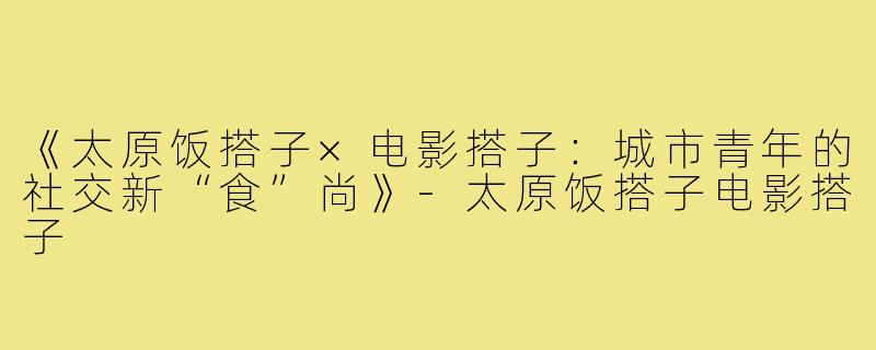 《太原饭搭子×电影搭子：城市青年的社交新“食”尚》-太原饭搭子电影搭子