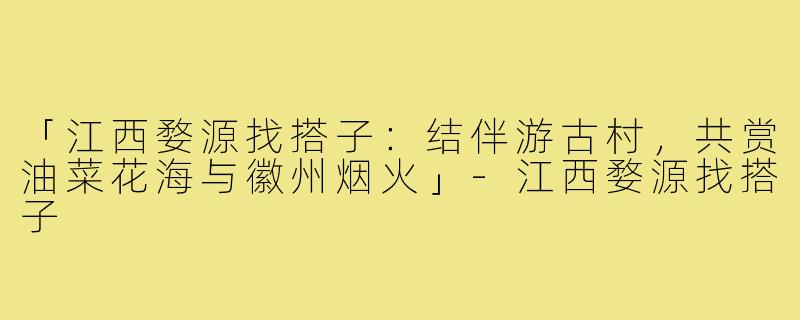「江西婺源找搭子：结伴游古村，共赏油菜花海与徽州烟火」-江西婺源找搭子