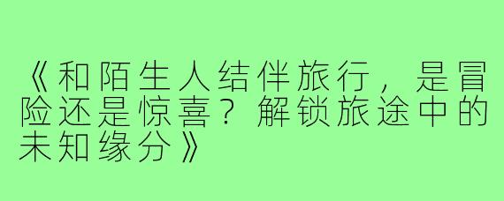 《和陌生人结伴旅行,是冒险还是惊喜?解锁旅途中的未知缘分》