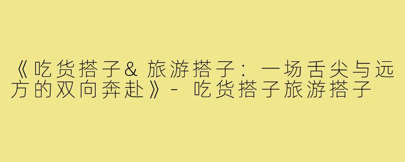 《吃货搭子&旅游搭子：一场舌尖与远方的双向奔赴》