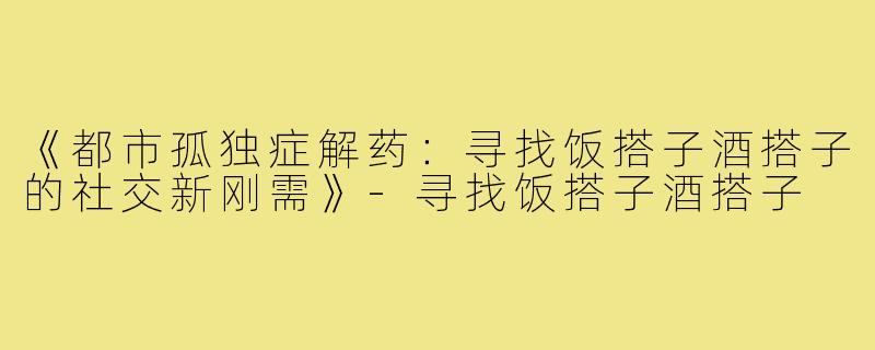《都市孤独症解药：寻找饭搭子酒搭子的社交新刚需》-寻找饭搭子酒搭子