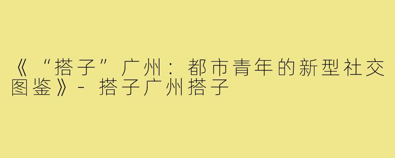 《“搭子”广州：都市青年的新型社交图鉴》-搭子广州搭子