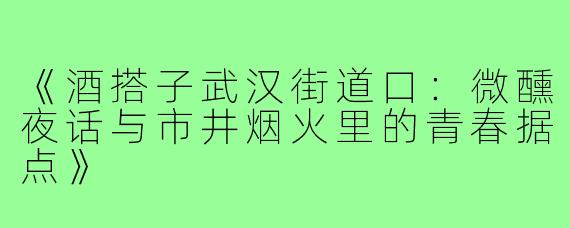 《酒搭子武汉街道口：微醺夜话与市井烟火里的青春据点》