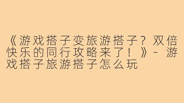 《游戏搭子变旅游搭子？双倍快乐的同行攻略来了！》-游戏搭子旅游搭子怎么玩