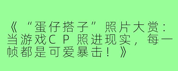 《“蛋仔搭子”照片大赏:当游戏CP照进现实,每一帧都是可爱暴击!》