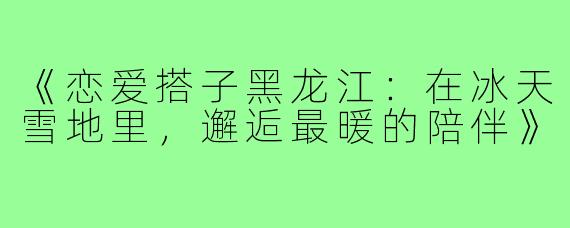 《恋爱搭子黑龙江：在冰天雪地里，邂逅最暖的陪伴》
