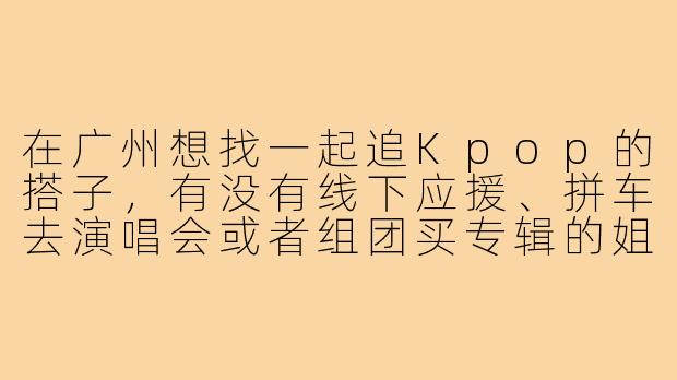 在广州想找一起追Kpop的搭子,有没有线下应援、拼车去演唱会或者组团买专辑的姐妹?求推荐靠谱的群或活动!