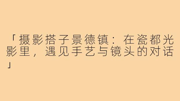 「摄影搭子景德镇:在瓷都光影里,遇见手艺与镜头的对话」