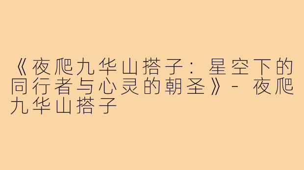 《夜爬九华山搭子:星空下的同行者与心灵的朝圣》-夜爬九华山搭子