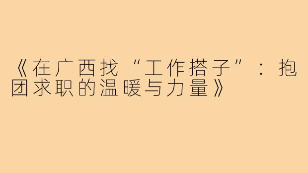 《在广西找“工作搭子”:抱团求职的温暖与力量》