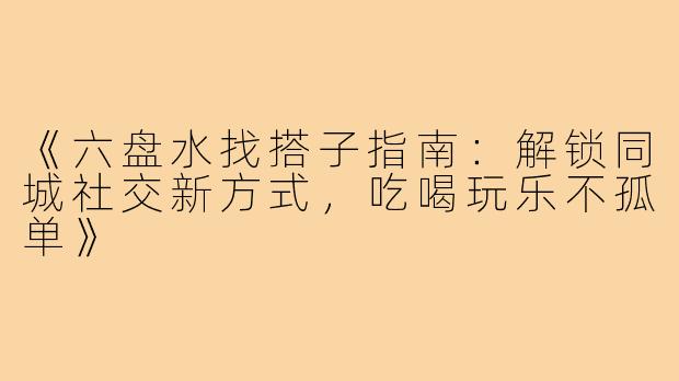 《六盘水找搭子指南：解锁同城社交新方式，吃喝玩乐不孤单》