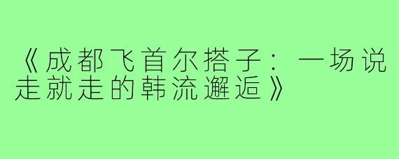 《成都飞首尔搭子：一场说走就走的韩流邂逅》