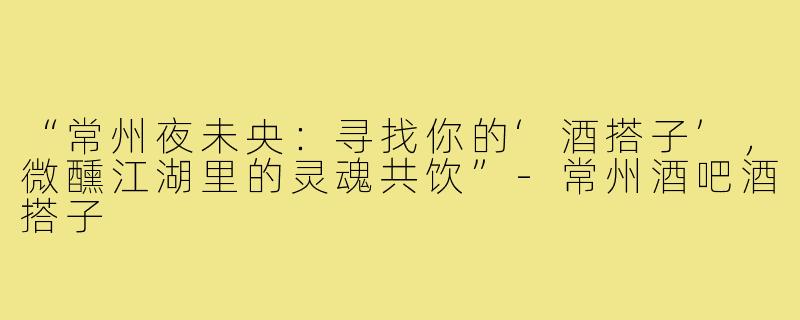 “常州夜未央:寻找你的‘酒搭子’,微醺江湖里的灵魂共饮”-常州酒吧酒搭子