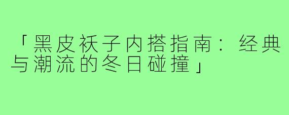 「黑皮袄子内搭指南:经典与潮流的冬日碰撞」