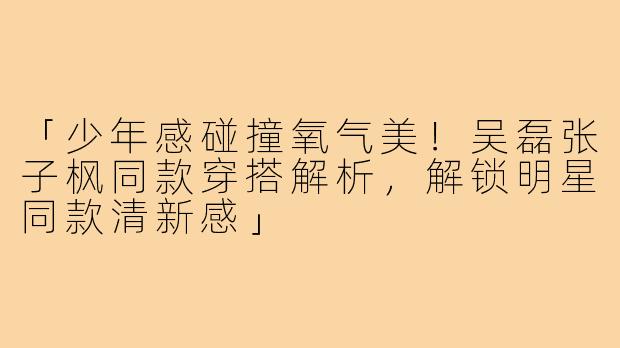 「少年感碰撞氧气美！吴磊张子枫同款穿搭解析，解锁明星同款清新感」