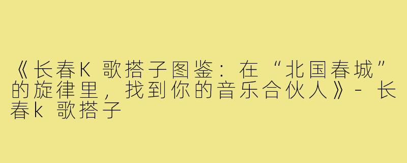 《长春K歌搭子图鉴：在“北国春城”的旋律里，找到你的音乐合伙人》-长春k歌搭子