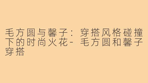 毛方圆与馨子:穿搭风格碰撞下的时尚火花-毛方圆和馨子穿搭